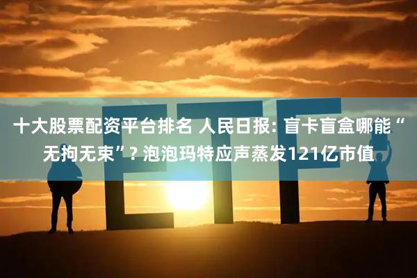 十大股票配资平台排名 人民日报: 盲卡盲盒哪能“无拘无束”? 泡泡玛特应声蒸发121亿市值