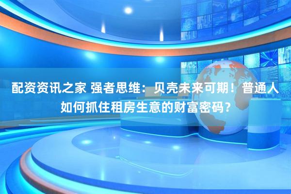 配资资讯之家 强者思维：贝壳未来可期！普通人如何抓住租房生意的财富密码？