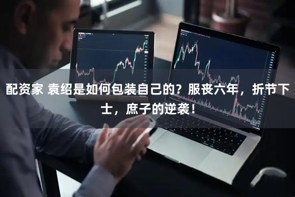 配资家 袁绍是如何包装自己的？服丧六年，折节下士，庶子的逆袭！