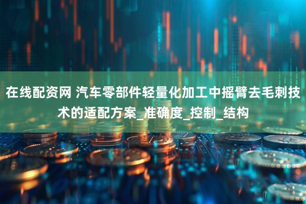 在线配资网 汽车零部件轻量化加工中摇臂去毛刺技术的适配方案_准确度_控制_结构