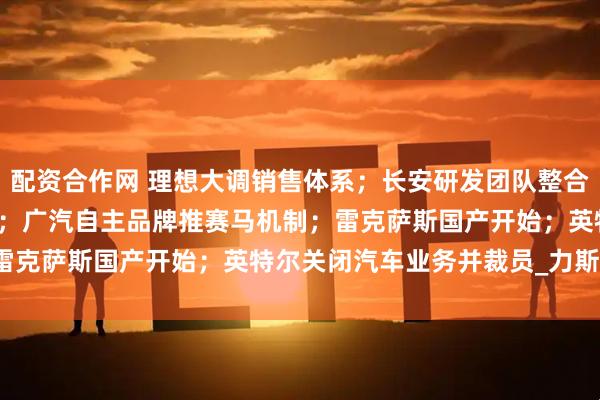 配资合作网 理想大调销售体系；长安研发团队整合；宁德进军Robotaxi；广汽自主品牌推赛马机制；雷克萨斯国产开始；英特尔关闭汽车业务并裁员_力斯_马东辉
