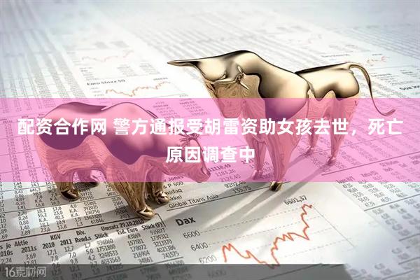 配资合作网 警方通报受胡雷资助女孩去世，死亡原因调查中