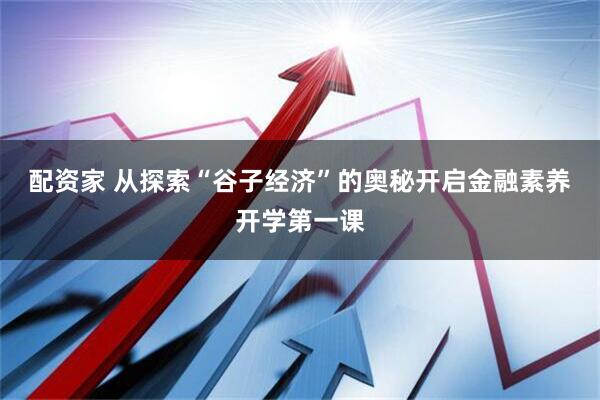 配资家 从探索“谷子经济”的奥秘开启金融素养开学第一课