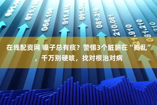 在线配资网 嗓子总有痰？警惕3个脏腑在“捣乱”，千万别硬咳，找对根治对病