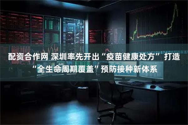 配资合作网 深圳率先开出“疫苗健康处方” 打造“全生命周期覆盖”预防接种新体系
