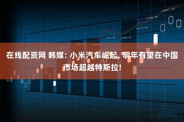 在线配资网 韩媒: 小米汽车崛起, 明年有望在中国市场超越特斯拉!