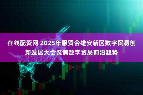 在线配资网 2025年服贸会雄安新区数字贸易创新发展大会聚焦数字贸易前沿趋势