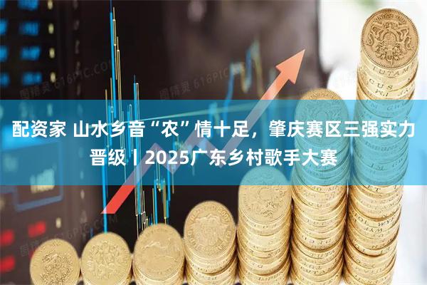 配资家 山水乡音“农”情十足，肇庆赛区三强实力晋级丨2025广东乡村歌手大赛