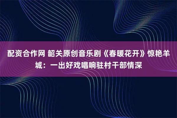 配资合作网 韶关原创音乐剧《春暖花开》惊艳羊城：一出好戏唱响驻村干部情深