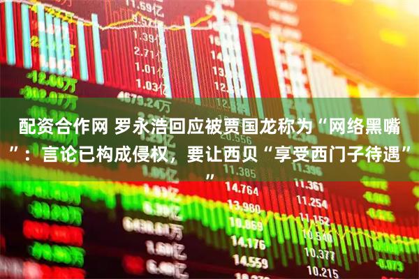 配资合作网 罗永浩回应被贾国龙称为“网络黑嘴”：言论已构成侵权，要让西贝“享受西门子待遇”