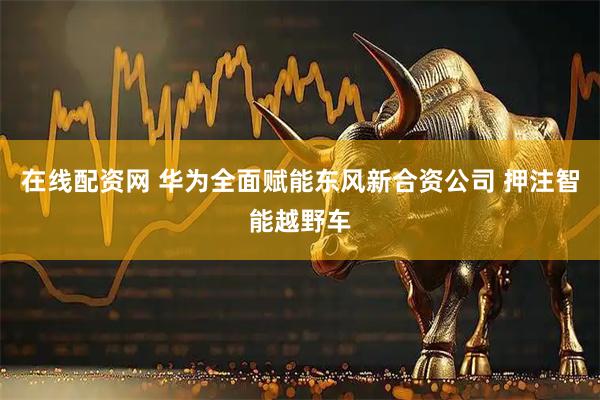 在线配资网 华为全面赋能东风新合资公司 押注智能越野车