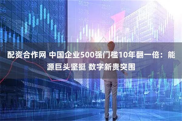 配资合作网 中国企业500强门槛10年翻一倍：能源巨头坚挺 数字新贵突围