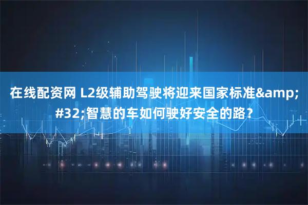 在线配资网 L2级辅助驾驶将迎来国家标准 智慧的车如何驶好安全的路？