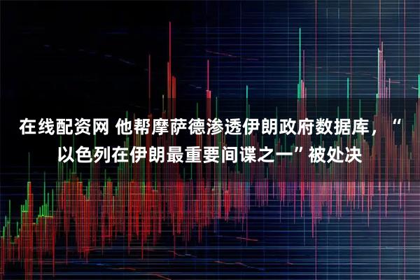 在线配资网 他帮摩萨德渗透伊朗政府数据库，“以色列在伊朗最重要间谍之一”被处决