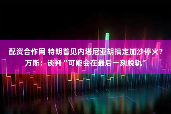 配资合作网 特朗普见内塔尼亚胡搞定加沙停火？万斯：谈判“可能会在最后一刻脱轨”