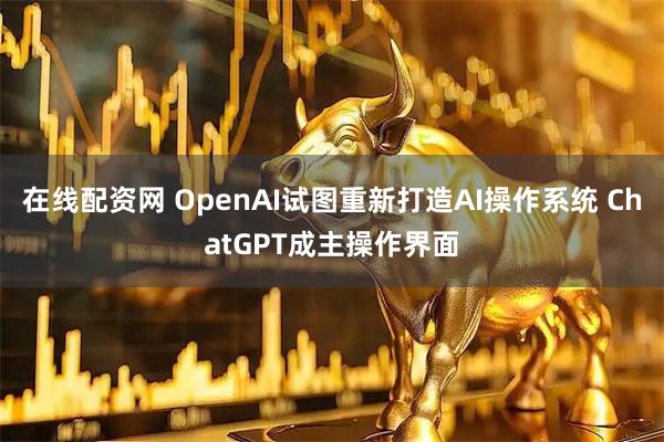在线配资网 OpenAI试图重新打造AI操作系统 ChatGPT成主操作界面