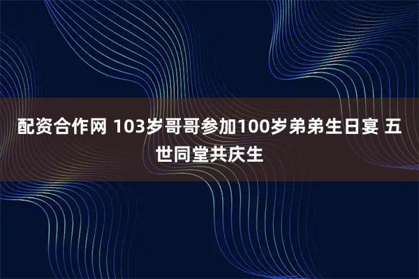 配资合作网 103岁哥哥参加100岁弟弟生日宴 五世同堂共庆生
