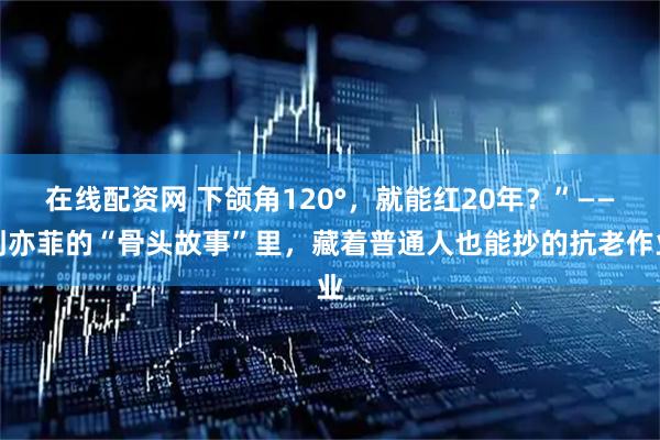 在线配资网 下颌角120°，就能红20年？”——刘亦菲的“骨头故事”里，藏着普通人也能抄的抗老作业