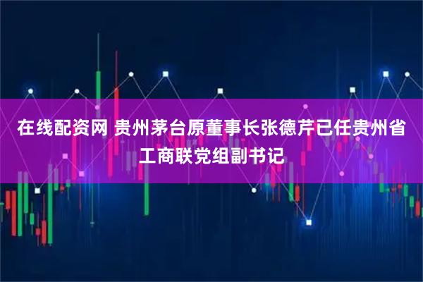 在线配资网 贵州茅台原董事长张德芹已任贵州省工商联党组副书记