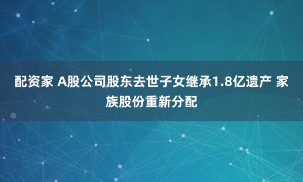 配资家 A股公司股东去世子女继承1.8亿遗产 家族股份重新分配